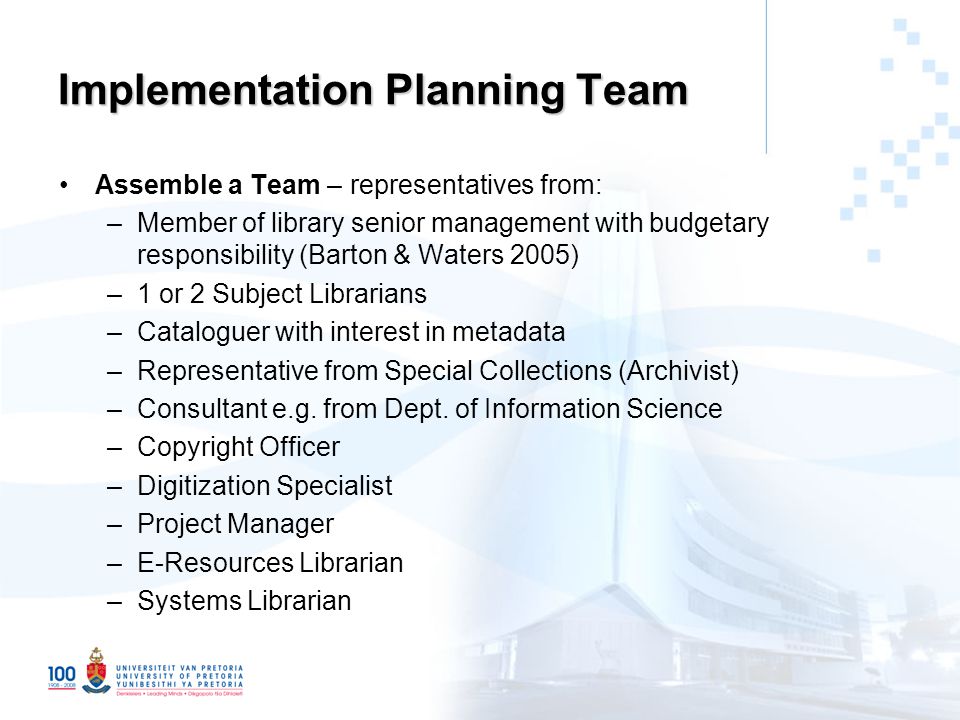 Implementation Planning Team Assemble a Team – representatives from: –Member of library senior management with budgetary responsibility (Barton & Waters 2005) –1 or 2 Subject Librarians –Cataloguer with interest in metadata –Representative from Special Collections (Archivist) –Consultant e.g.