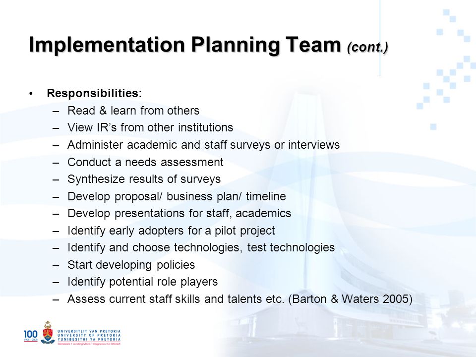 Implementation Planning Team (cont.) Responsibilities: –Read & learn from others –View IR’s from other institutions –Administer academic and staff surveys or interviews –Conduct a needs assessment –Synthesize results of surveys –Develop proposal/ business plan/ timeline –Develop presentations for staff, academics –Identify early adopters for a pilot project –Identify and choose technologies, test technologies –Start developing policies –Identify potential role players –Assess current staff skills and talents etc.