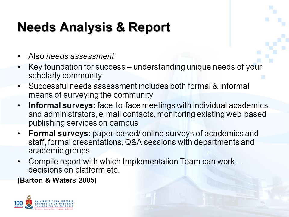 Needs Analysis & Report Also needs assessment Key foundation for success – understanding unique needs of your scholarly community Successful needs assessment includes both formal & informal means of surveying the community Informal surveys: face-to-face meetings with individual academics and administrators,  contacts, monitoring existing web-based publishing services on campus Formal surveys: paper-based/ online surveys of academics and staff, formal presentations, Q&A sessions with departments and academic groups Compile report with which Implementation Team can work – decisions on platform etc.