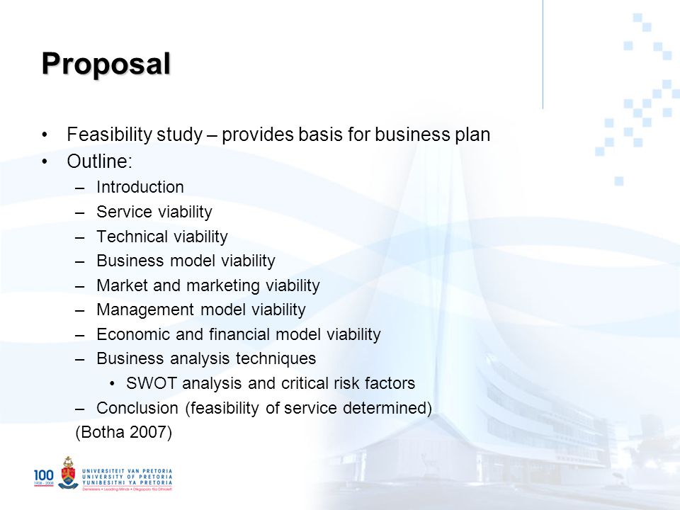 Proposal Feasibility study – provides basis for business plan Outline: –Introduction –Service viability –Technical viability –Business model viability –Market and marketing viability –Management model viability –Economic and financial model viability –Business analysis techniques SWOT analysis and critical risk factors –Conclusion (feasibility of service determined) (Botha 2007)