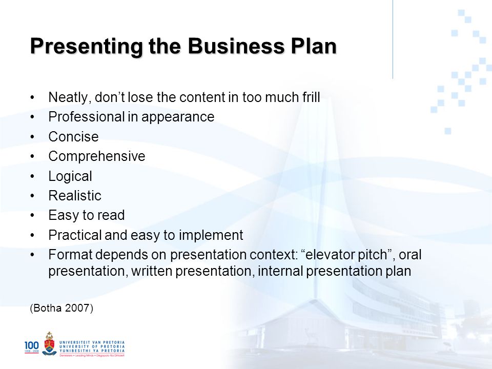 Presenting the Business Plan Neatly, don’t lose the content in too much frill Professional in appearance Concise Comprehensive Logical Realistic Easy to read Practical and easy to implement Format depends on presentation context: elevator pitch , oral presentation, written presentation, internal presentation plan (Botha 2007)