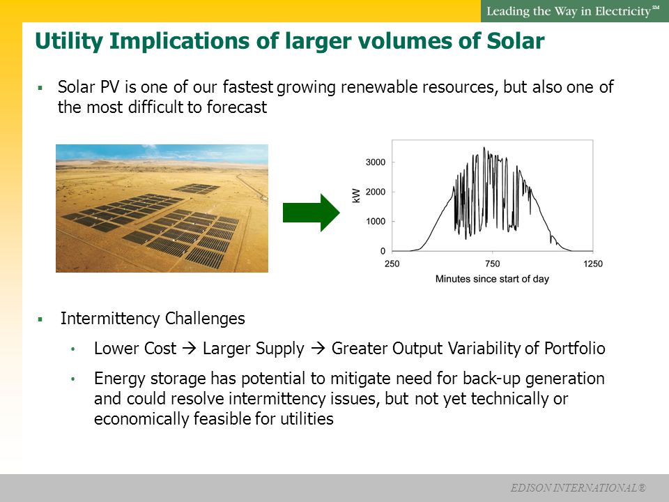 EDISON INTERNATIONAL® SM Utility Implications of larger volumes of Solar  Solar PV is one of our fastest growing renewable resources, but also one of the most difficult to forecast  Intermittency Challenges Lower Cost  Larger Supply  Greater Output Variability of Portfolio Energy storage has potential to mitigate need for back-up generation and could resolve intermittency issues, but not yet technically or economically feasible for utilities