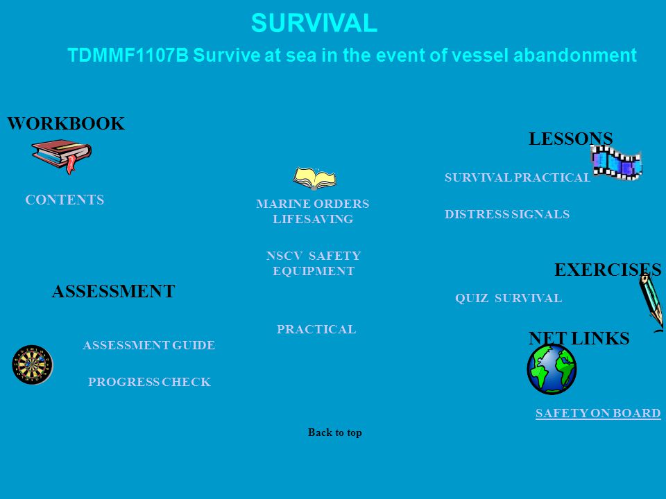 SURVIVAL PRACTICAL QUIZ SURVIVAL NET LINKS PROGRESS CHECK PRACTICAL ASSESSMENT GUIDE CONTENTS WORKBOOK SAFETY ON BOARD SURVIVAL DISTRESS SIGNALS ASSESSMENT TDMMF1107B Survive at sea in the event of vessel abandonment LESSONS Back to top MARINE ORDERS LIFESAVING NSCV SAFETY EQUIPMENT EXERCISES