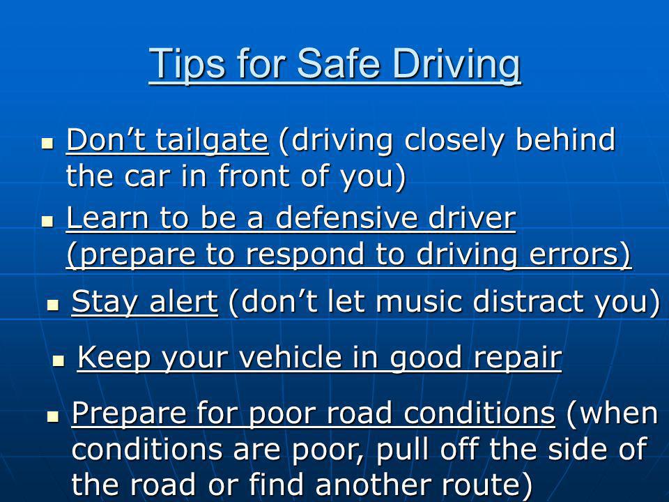 Tips for Safe Driving Don’t tailgate (driving closely behind the car in front of you) Don’t tailgate (driving closely behind the car in front of you) Learn to be a defensive driver (prepare to respond to driving errors) Learn to be a defensive driver (prepare to respond to driving errors) Stay alert (don’t let music distract you) Stay alert (don’t let music distract you) Keep your vehicle in good repair Keep your vehicle in good repair Prepare for poor road conditions (when conditions are poor, pull off the side of the road or find another route) Prepare for poor road conditions (when conditions are poor, pull off the side of the road or find another route)