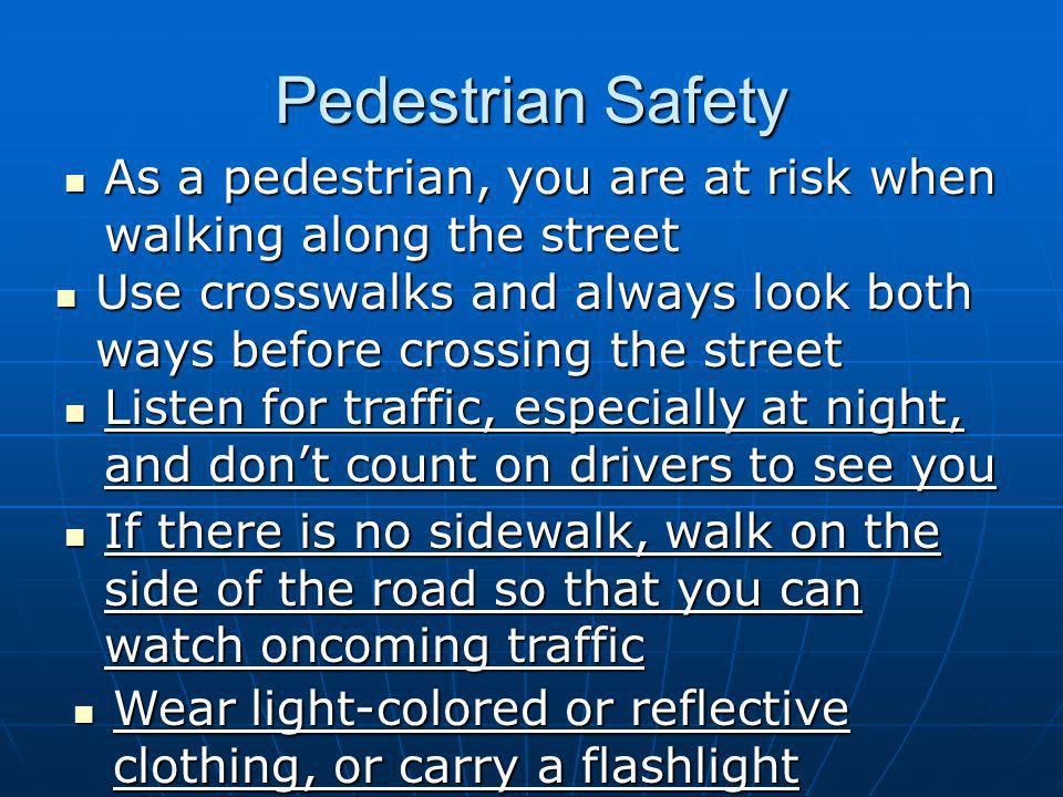 Pedestrian Safety As a pedestrian, you are at risk when walking along the street As a pedestrian, you are at risk when walking along the street Use crosswalks and always look both ways before crossing the street Use crosswalks and always look both ways before crossing the street Listen for traffic, especially at night, and don’t count on drivers to see you Listen for traffic, especially at night, and don’t count on drivers to see you If there is no sidewalk, walk on the side of the road so that you can watch oncoming traffic If there is no sidewalk, walk on the side of the road so that you can watch oncoming traffic Wear light-colored or reflective clothing, or carry a flashlight Wear light-colored or reflective clothing, or carry a flashlight