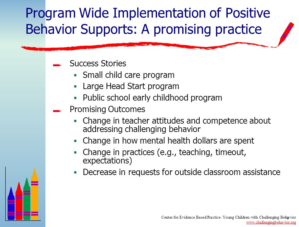 8 Program Wide Implementation of Positive Behavior Supports: A promising practice Substantial data with older children, limited applications in early childhood settings Key Features of an EC Program Wide Approach  Administrative support for approach  Staff buy-in and commitment  Family involvement  Program wide expectations for child and adult behavior  Training and support for staff  Clearly defined strategies for addressing the needs of children with the most challenging behavior  Data based decision making Center for Evidence Based Practice: Young Children with Challenging Behavior