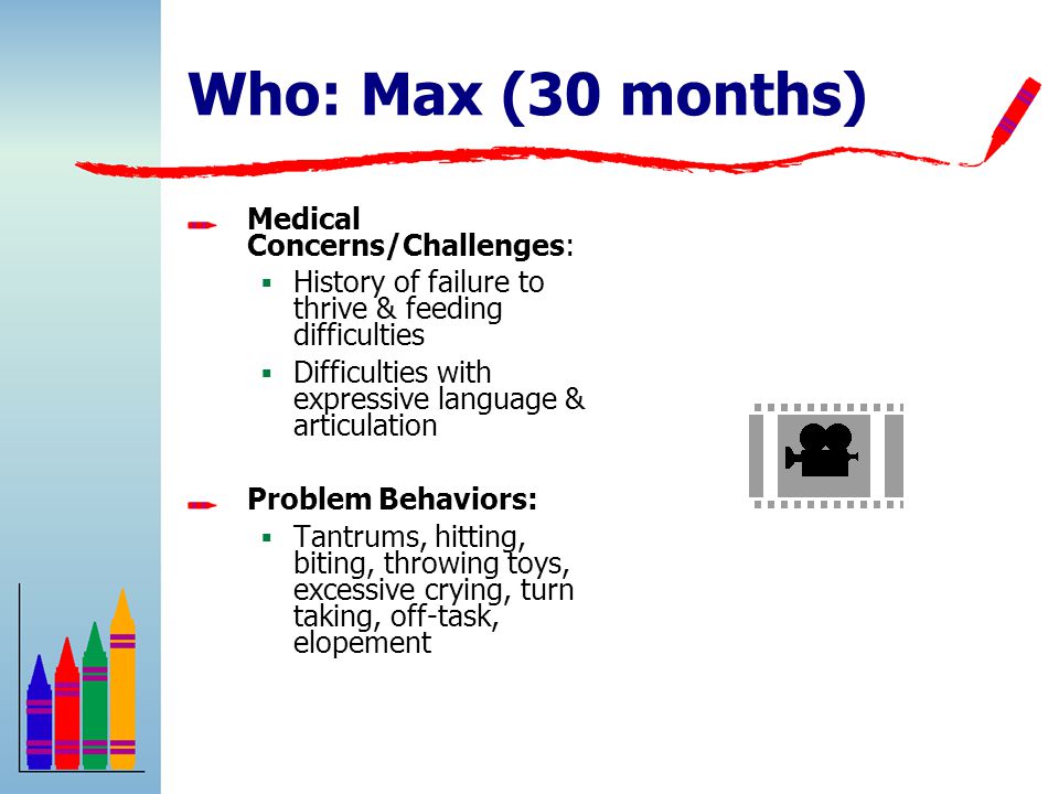 Who: Max (30 months) Medical Concerns/Challenges:  History of failure to thrive & feeding difficulties  Difficulties with expressive language & articulation Problem Behaviors:  Tantrums, hitting, biting, throwing toys, excessive crying, turn taking, off-task, elopement