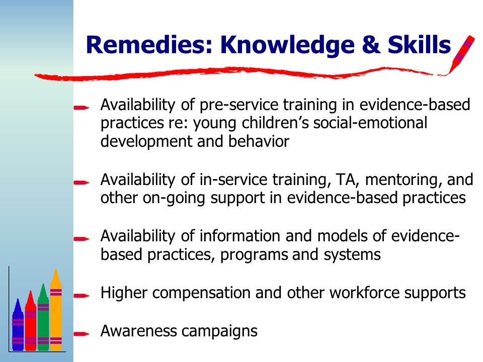 Remedies: Knowledge & Skills Availability of pre-service training in evidence-based practices re: young children’s social-emotional development and behavior Availability of in-service training, TA, mentoring, and other on-going support in evidence-based practices Availability of information and models of evidence- based practices, programs and systems Higher compensation and other workforce supports Awareness campaigns