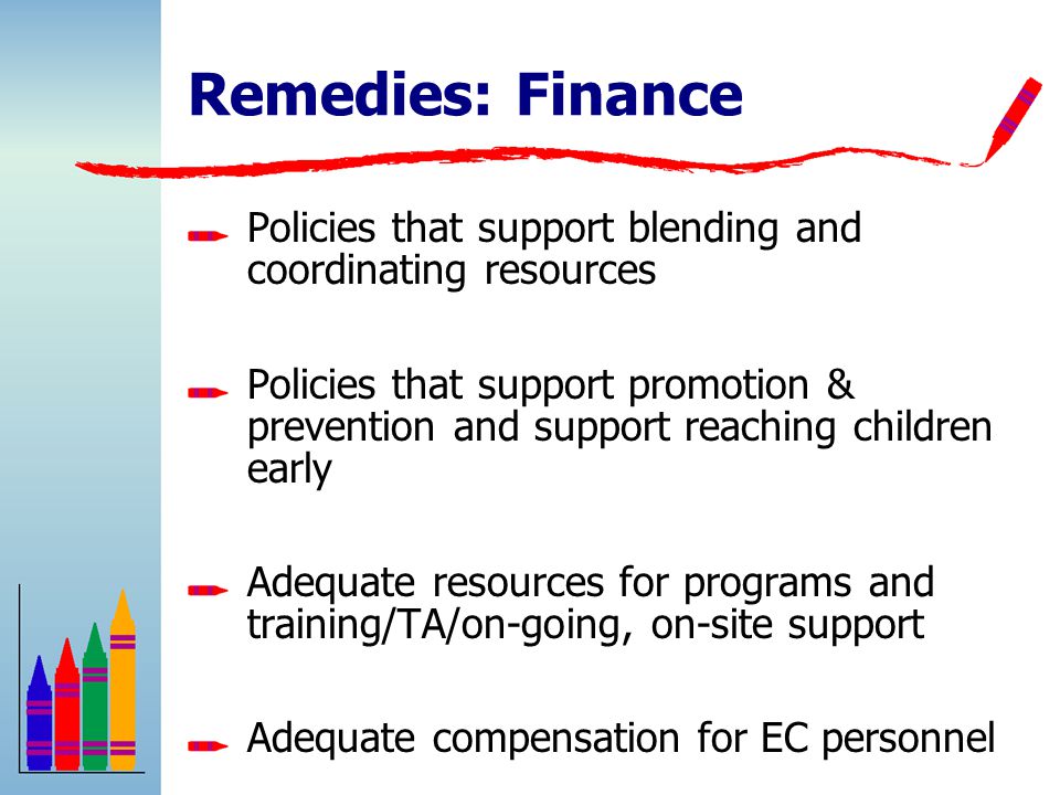 Remedies: Finance Policies that support blending and coordinating resources Policies that support promotion & prevention and support reaching children early Adequate resources for programs and training/TA/on-going, on-site support Adequate compensation for EC personnel