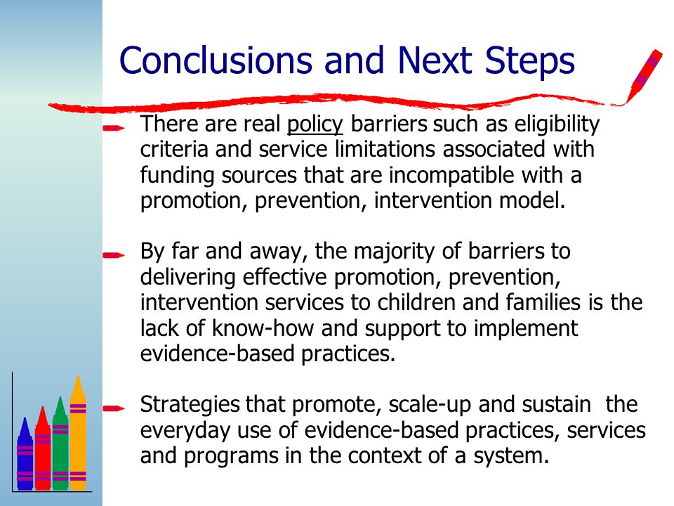 Conclusions and Next Steps There are real policy barriers such as eligibility criteria and service limitations associated with funding sources that are incompatible with a promotion, prevention, intervention model.