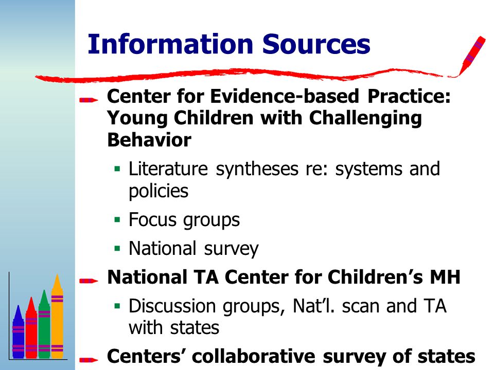 Information Sources Center for Evidence-based Practice: Young Children with Challenging Behavior  Literature syntheses re: systems and policies  Focus groups  National survey National TA Center for Children’s MH  Discussion groups, Nat’l.