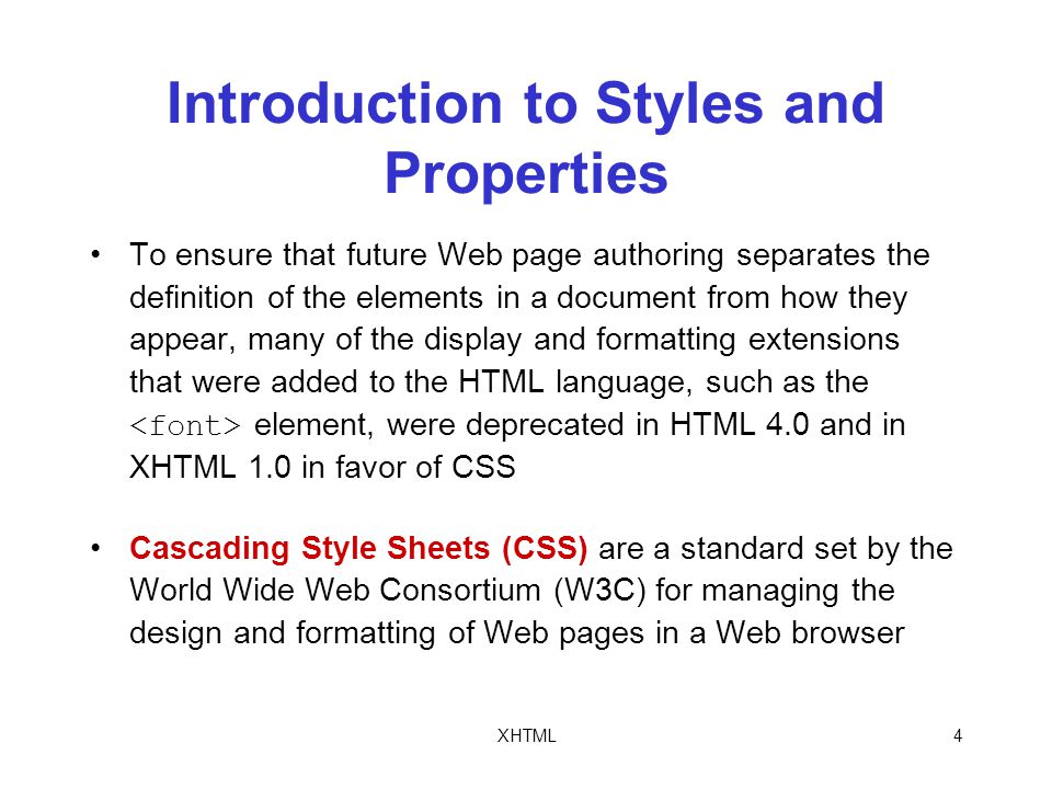 XHTML4 Introduction to Styles and Properties To ensure that future Web page authoring separates the definition of the elements in a document from how they appear, many of the display and formatting extensions that were added to the HTML language, such as the element, were deprecated in HTML 4.0 and in XHTML 1.0 in favor of CSS Cascading Style Sheets (CSS) are a standard set by the World Wide Web Consortium (W3C) for managing the design and formatting of Web pages in a Web browser