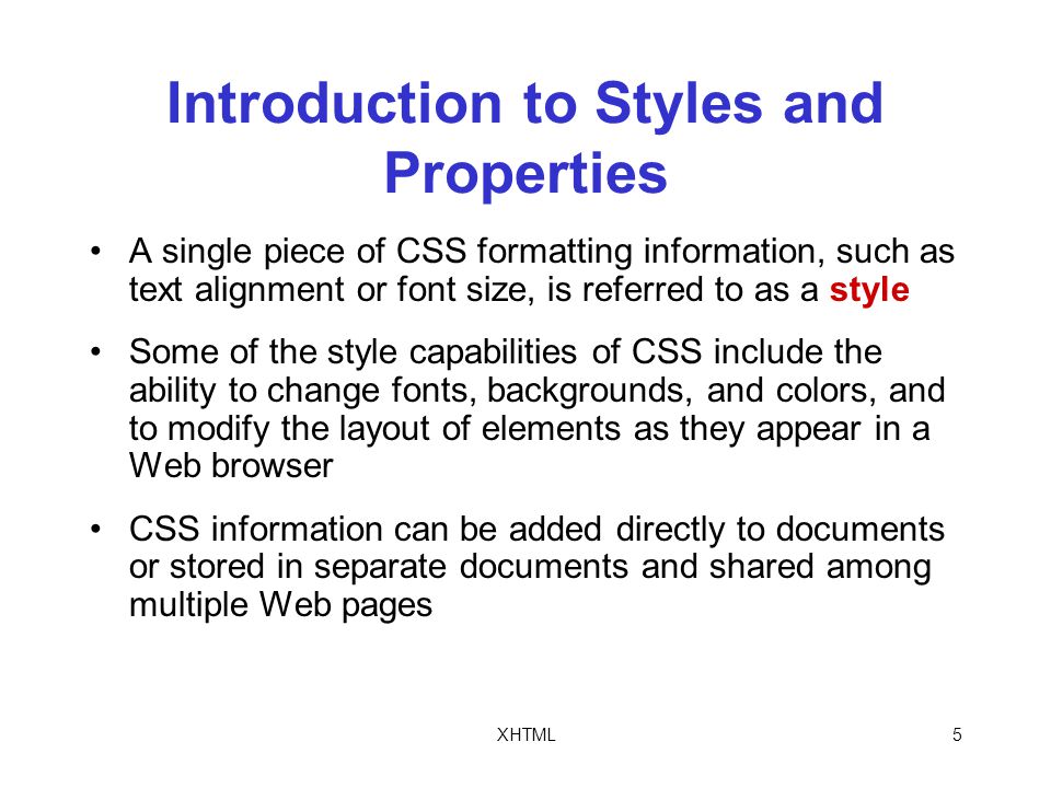 XHTML5 Introduction to Styles and Properties A single piece of CSS formatting information, such as text alignment or font size, is referred to as a style Some of the style capabilities of CSS include the ability to change fonts, backgrounds, and colors, and to modify the layout of elements as they appear in a Web browser CSS information can be added directly to documents or stored in separate documents and shared among multiple Web pages
