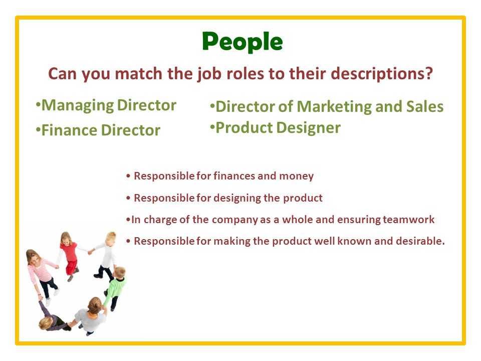 People Managing Director Finance Director Responsible for finances and money Responsible for designing the product In charge of the company as a whole and ensuring teamwork Responsible for making the product well known and desirable.