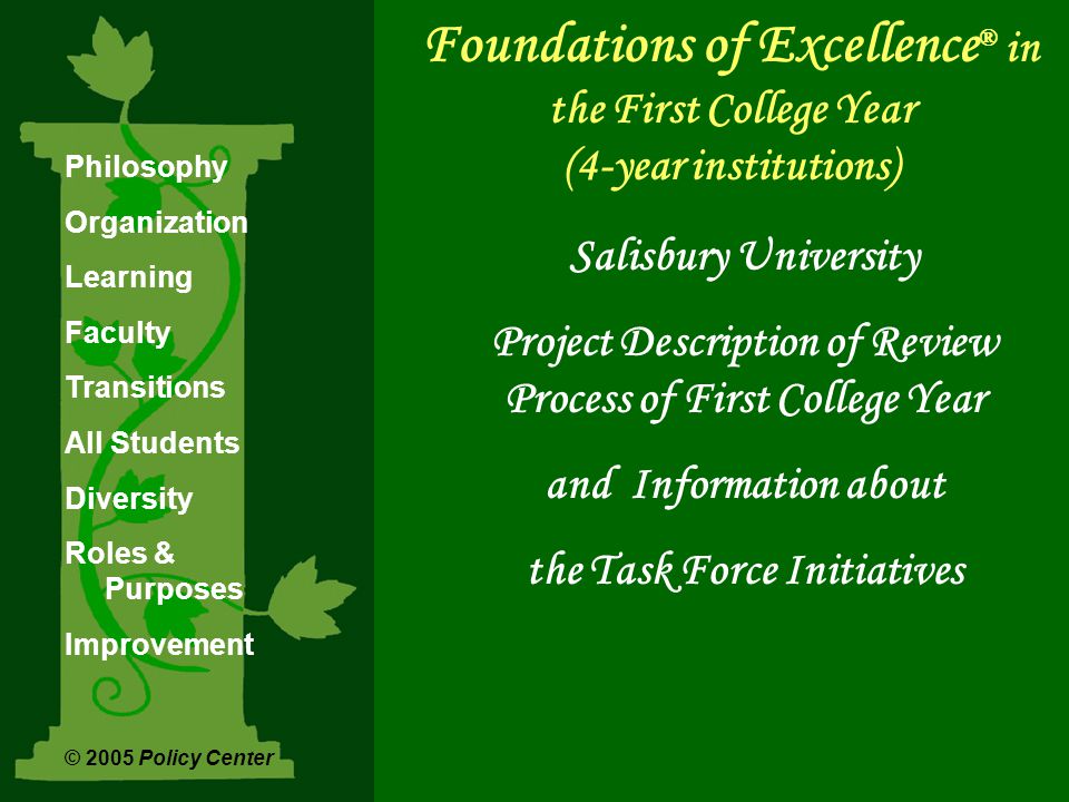 Foundations of Excellence ® in the First College Year (4-year institutions) Salisbury University Project Description of Review Process of First College Year and Information about the Task Force Initiatives Philosophy Organization Learning Faculty Transitions All Students Diversity Roles & Purposes Improvement © 2005 Policy Center