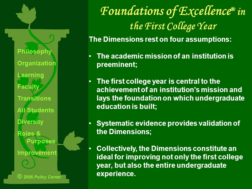 The Dimensions rest on four assumptions: The academic mission of an institution is preeminent; The first college year is central to the achievement of an institution’s mission and lays the foundation on which undergraduate education is built; Systematic evidence provides validation of the Dimensions; Collectively, the Dimensions constitute an ideal for improving not only the first college year, but also the entire undergraduate experience.