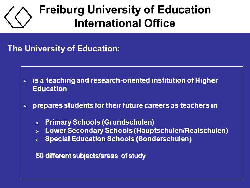The University of Education:  is a teaching and research-oriented institution of Higher Education  prepares students for their future careers as teachers in  Primary Schools (Grundschulen)  Lower Secondary Schools (Hauptschulen/Realschulen) )  Special Education Schools (Sonderschulen) 50 different subjects/areas of study