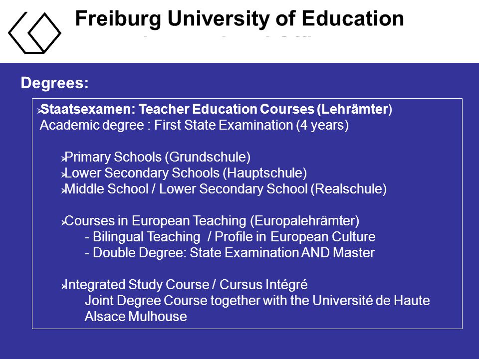 Freiburg University of Education International Office Degrees:  Staatsexamen: Teacher Education Courses (Lehrämter) Academic degree : First State Examination (4 years)  Primary Schools (Grundschule)  Lower Secondary Schools (Hauptschule)  Middle School / Lower Secondary School (Realschule)  Courses in European Teaching (Europalehrämter) - Bilingual Teaching / Profile in European Culture - Double Degree: State Examination AND Master  Integrated Study Course / Cursus Intégré Joint Degree Course together with the Université de Haute Alsace Mulhouse
