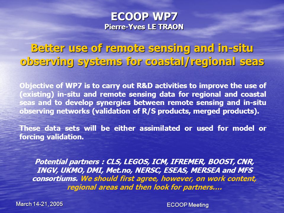 ECOOP Meeting March 14-21, 2005 ECOOP WP7 Pierre-Yves LE TRAON Better use of remote sensing and in-situ observing systems for coastal/regional seas Objective of WP7 is to carry out R&D activities to improve the use of (existing) in-situ and remote sensing data for regional and coastal seas and to develop synergies between remote sensing and in-situ observing networks (validation of R/S products, merged products).