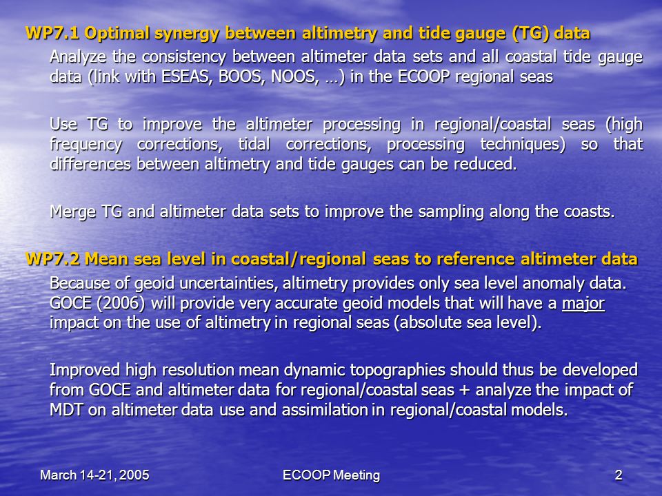 March 14-21, 2005ECOOP Meeting2 WP7.1 Optimal synergy between altimetry and tide gauge (TG) data Analyze the consistency between altimeter data sets and all coastal tide gauge data (link with ESEAS, BOOS, NOOS, …) in the ECOOP regional seas Use TG to improve the altimeter processing in regional/coastal seas (high frequency corrections, tidal corrections, processing techniques) so that differences between altimetry and tide gauges can be reduced.