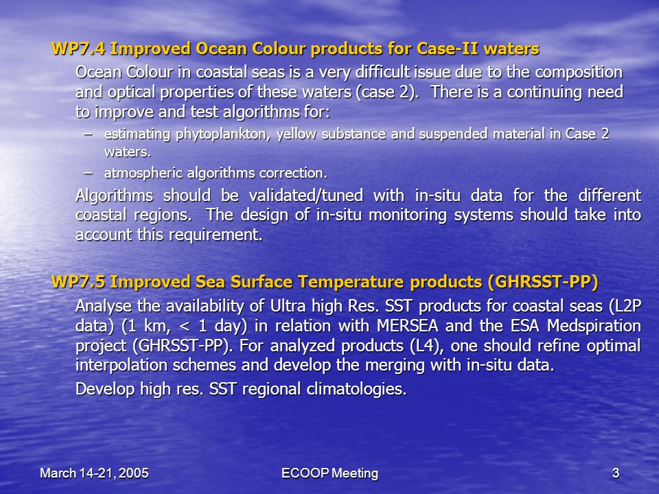 March 14-21, 2005ECOOP Meeting3 WP7.4 Improved Ocean Colour products for Case-II waters Ocean Colour in coastal seas is a very difficult issue due to the composition and optical properties of these waters (case 2).