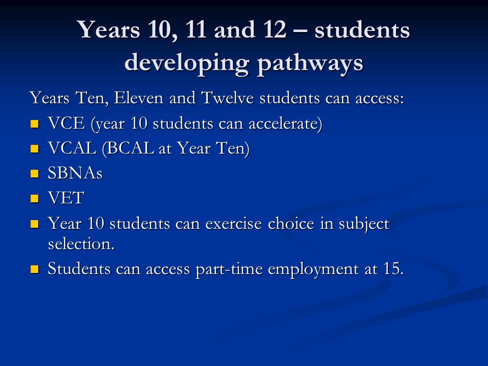 Years 10, 11 and 12 – students developing pathways Years Ten, Eleven and Twelve students can access: VCE (year 10 students can accelerate) VCE (year 10 students can accelerate) VCAL (BCAL at Year Ten) VCAL (BCAL at Year Ten) SBNAs SBNAs VET VET Year 10 students can exercise choice in subject selection.