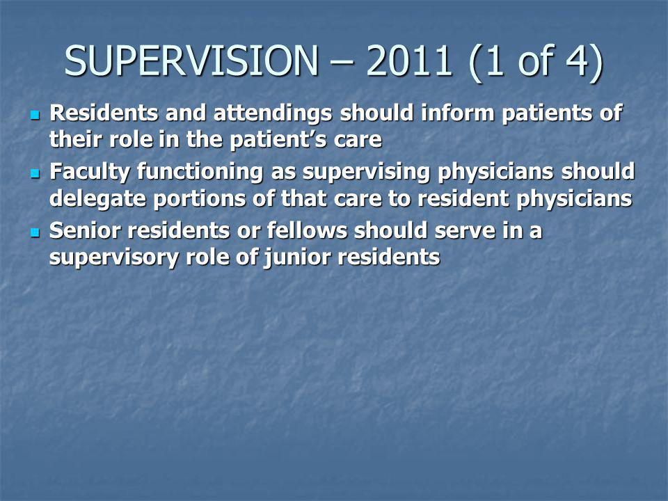 SUPERVISION – 2011 (1 of 4) Residents and attendings should inform patients of their role in the patient’s care Residents and attendings should inform patients of their role in the patient’s care Faculty functioning as supervising physicians should delegate portions of that care to resident physicians Faculty functioning as supervising physicians should delegate portions of that care to resident physicians Senior residents or fellows should serve in a supervisory role of junior residents Senior residents or fellows should serve in a supervisory role of junior residents
