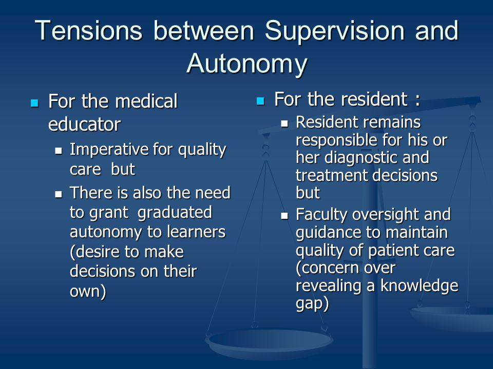 Tensions between Supervision and Autonomy For the medical educator For the medical educator Imperative for quality care but Imperative for quality care but There is also the need to grant graduated autonomy to learners (desire to make decisions on their own) There is also the need to grant graduated autonomy to learners (desire to make decisions on their own) For the resident : Resident remains responsible for his or her diagnostic and treatment decisions but Faculty oversight and guidance to maintain quality of patient care (concern over revealing a knowledge gap)