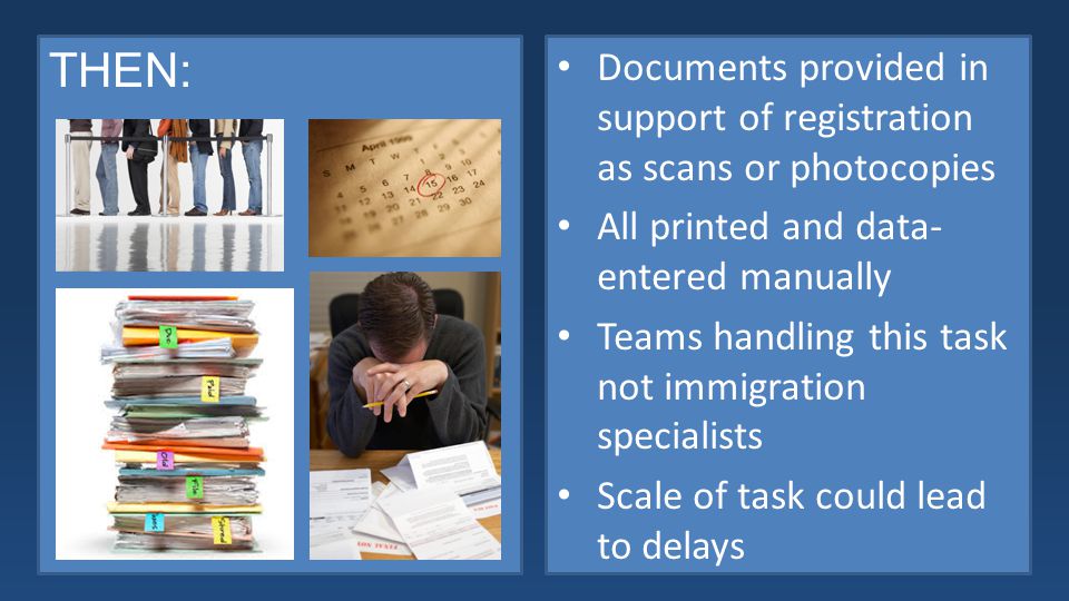 THEN: Documents provided in support of registration as scans or photocopies All printed and data- entered manually Teams handling this task not immigration specialists Scale of task could lead to delays