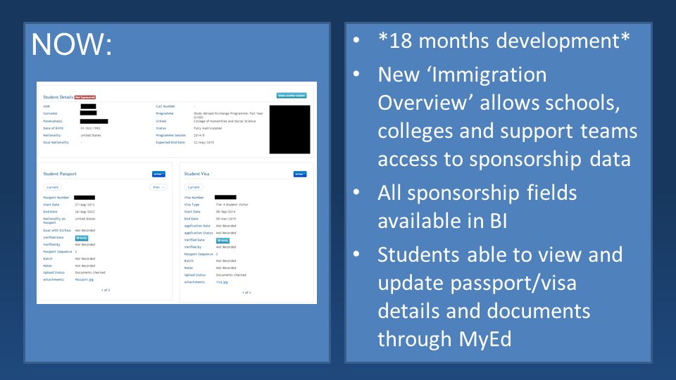 NOW: *18 months development* New ‘Immigration Overview’ allows schools, colleges and support teams access to sponsorship data All sponsorship fields available in BI Students able to view and update passport/visa details and documents through MyEd