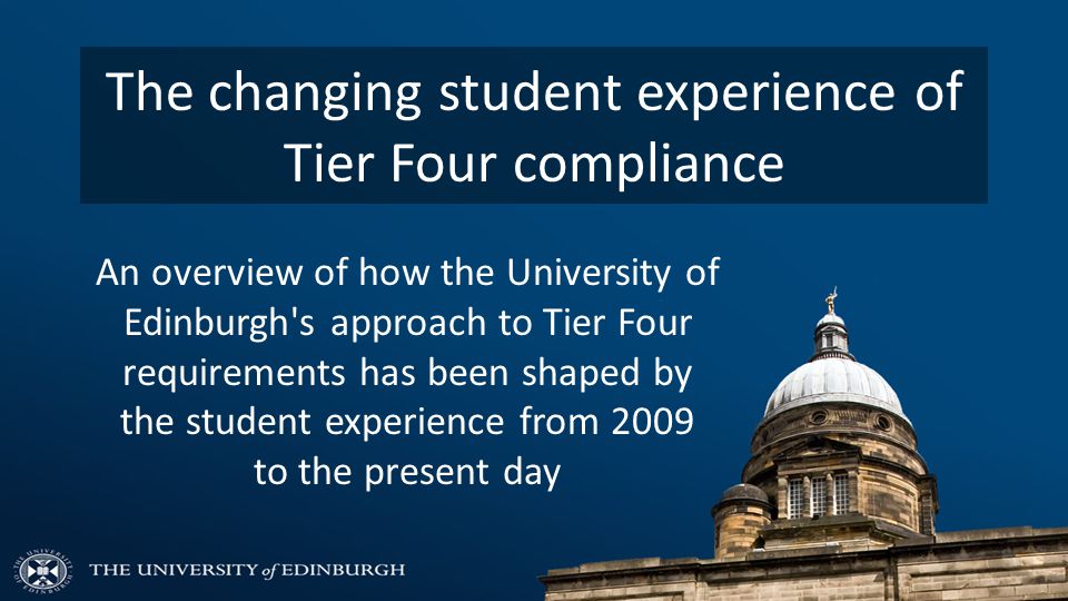 The changing student experience of Tier Four compliance An overview of how the University of Edinburgh s approach to Tier Four requirements has been shaped by the student experience from 2009 to the present day