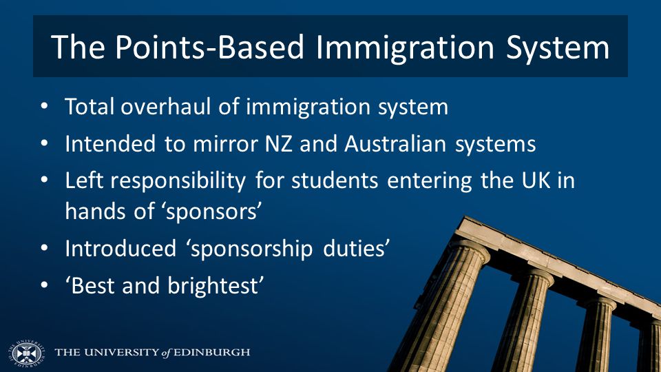 The Points-Based Immigration System Total overhaul of immigration system Intended to mirror NZ and Australian systems Left responsibility for students entering the UK in hands of ‘sponsors’ Introduced ‘sponsorship duties’ ‘Best and brightest’