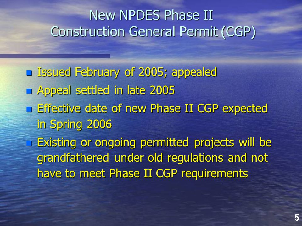 5 New NPDES Phase II Construction General Permit (CGP) n Issued February of 2005; appealed n Appeal settled in late 2005 n Effective date of new Phase II CGP expected in Spring 2006 n Existing or ongoing permitted projects will be grandfathered under old regulations and not have to meet Phase II CGP requirements