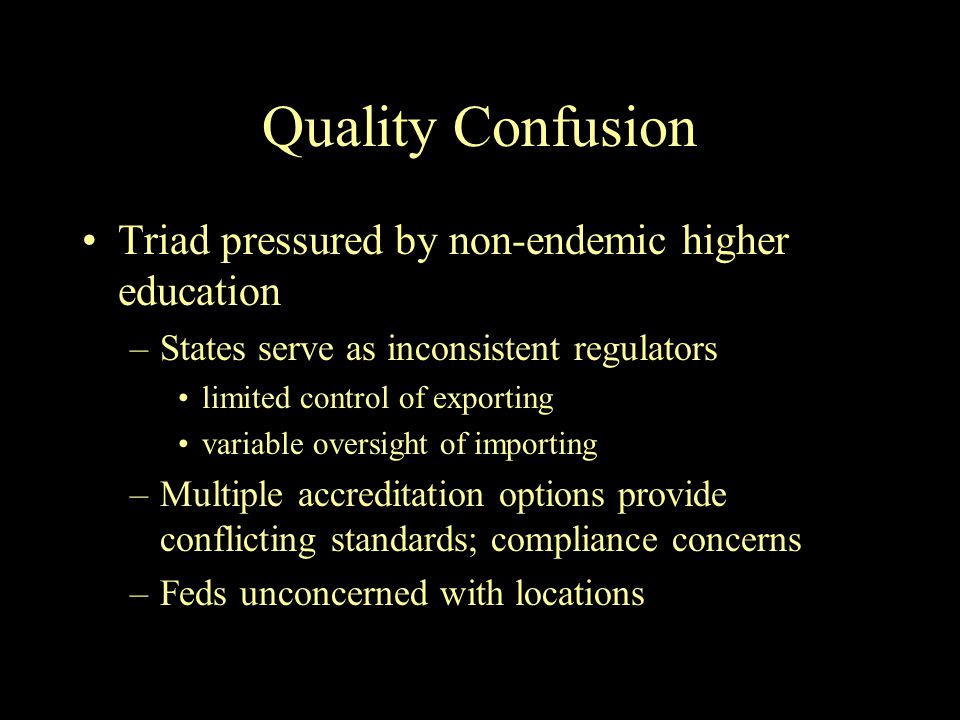 Quality Confusion Triad pressured by non-endemic higher education –States serve as inconsistent regulators limited control of exporting variable oversight of importing –Multiple accreditation options provide conflicting standards; compliance concerns –Feds unconcerned with locations