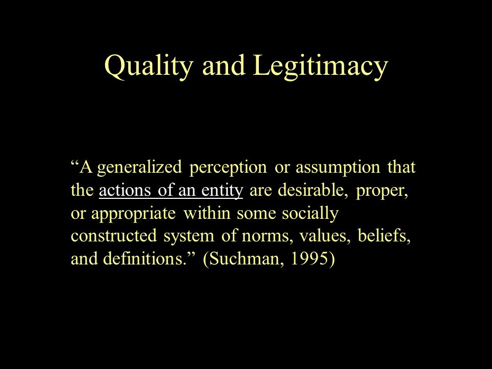 A generalized perception or assumption that the actions of an entity are desirable, proper, or appropriate within some socially constructed system of norms, values, beliefs, and definitions. (Suchman, 1995) Quality and Legitimacy