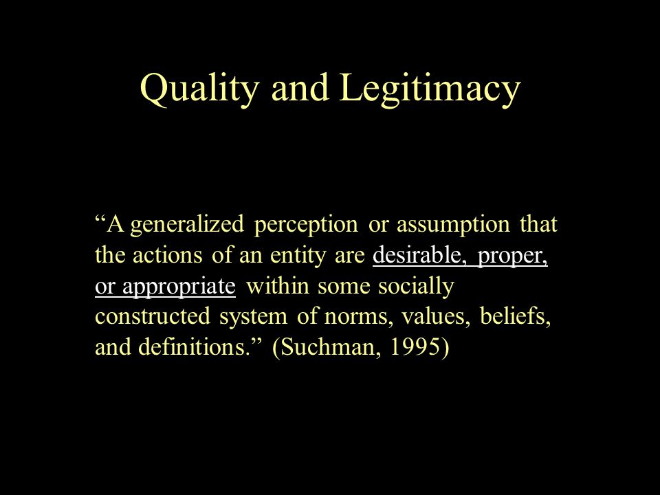 A generalized perception or assumption that the actions of an entity are desirable, proper, or appropriate within some socially constructed system of norms, values, beliefs, and definitions. (Suchman, 1995) Quality and Legitimacy