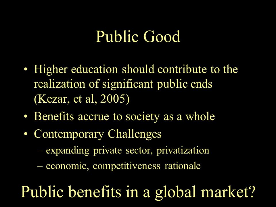 Public Good Higher education should contribute to the realization of significant public ends (Kezar, et al, 2005) Benefits accrue to society as a whole Contemporary Challenges –expanding private sector, privatization –economic, competitiveness rationale Public benefits in a global market