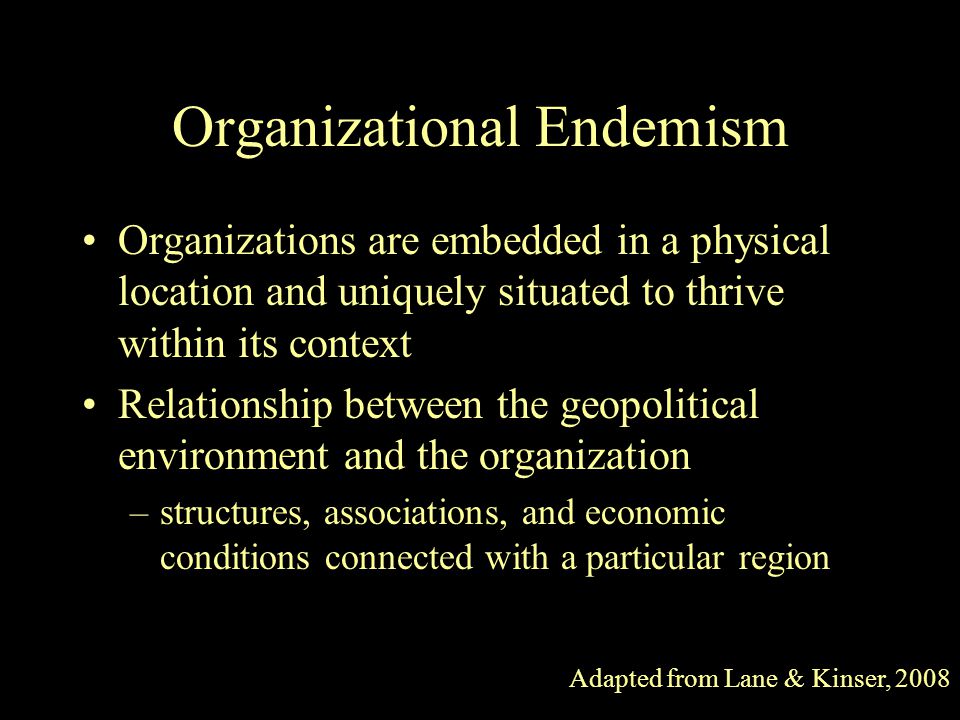 Organizational Endemism Organizations are embedded in a physical location and uniquely situated to thrive within its context Relationship between the geopolitical environment and the organization –structures, associations, and economic conditions connected with a particular region Adapted from Lane & Kinser, 2008