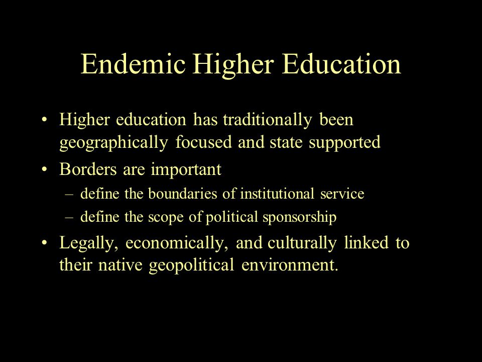 Endemic Higher Education Higher education has traditionally been geographically focused and state supported Borders are important –define the boundaries of institutional service –define the scope of political sponsorship Legally, economically, and culturally linked to their native geopolitical environment.