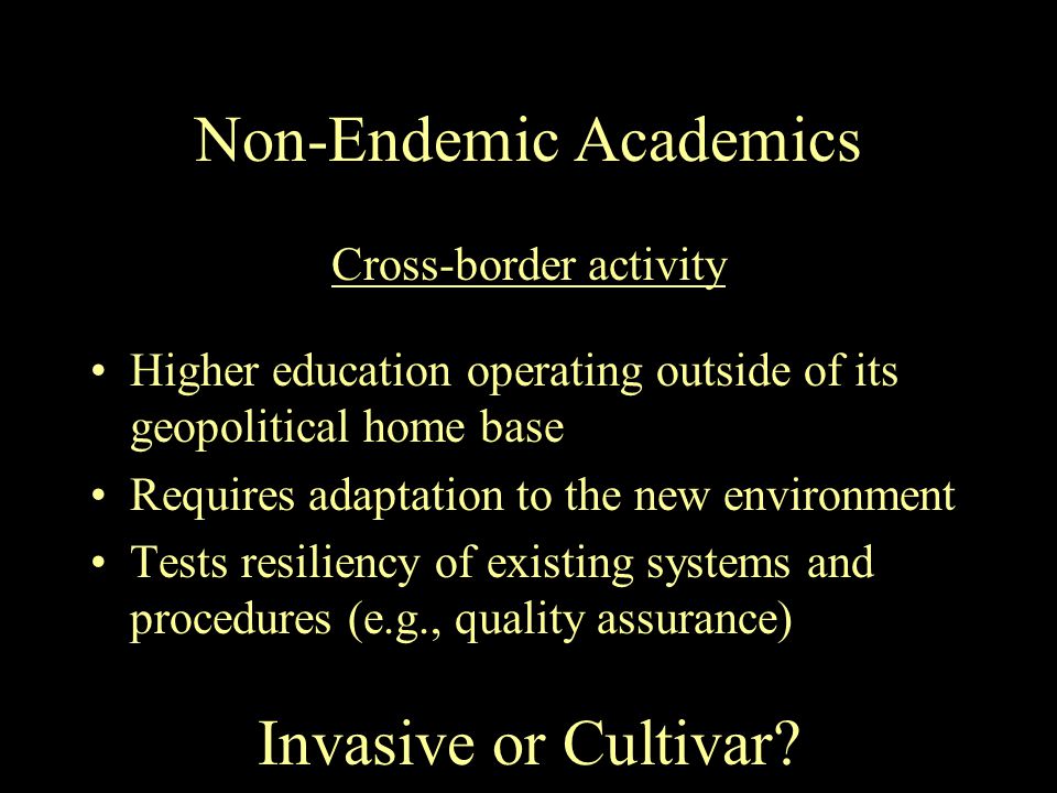 Non-Endemic Academics Higher education operating outside of its geopolitical home base Requires adaptation to the new environment Tests resiliency of existing systems and procedures (e.g., quality assurance) Cross-border activity Invasive or Cultivar