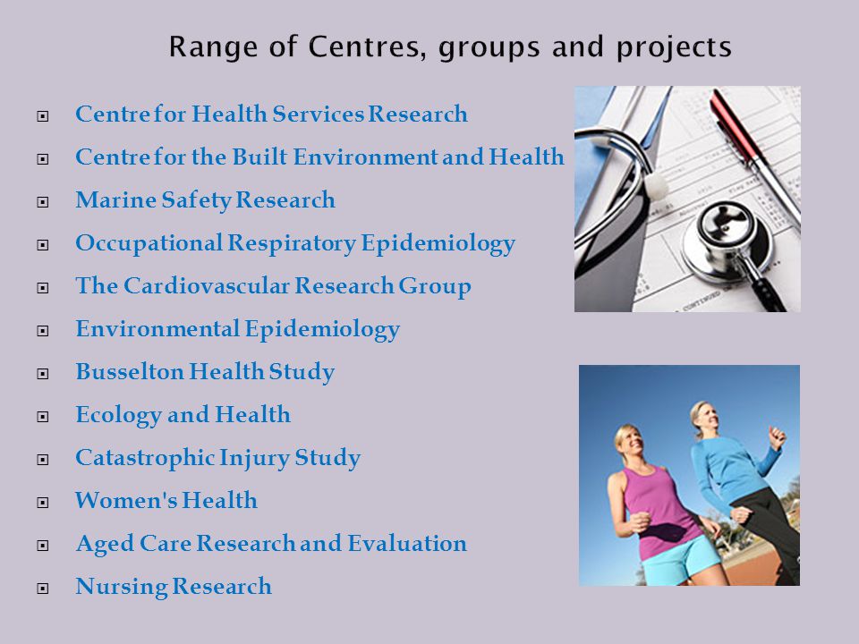  Centre for Health Services Research  Centre for the Built Environment and Health  Marine Safety Research  Occupational Respiratory Epidemiology  The Cardiovascular Research Group  Environmental Epidemiology  Busselton Health Study  Ecology and Health  Catastrophic Injury Study  Women s Health  Aged Care Research and Evaluation  Nursing Research