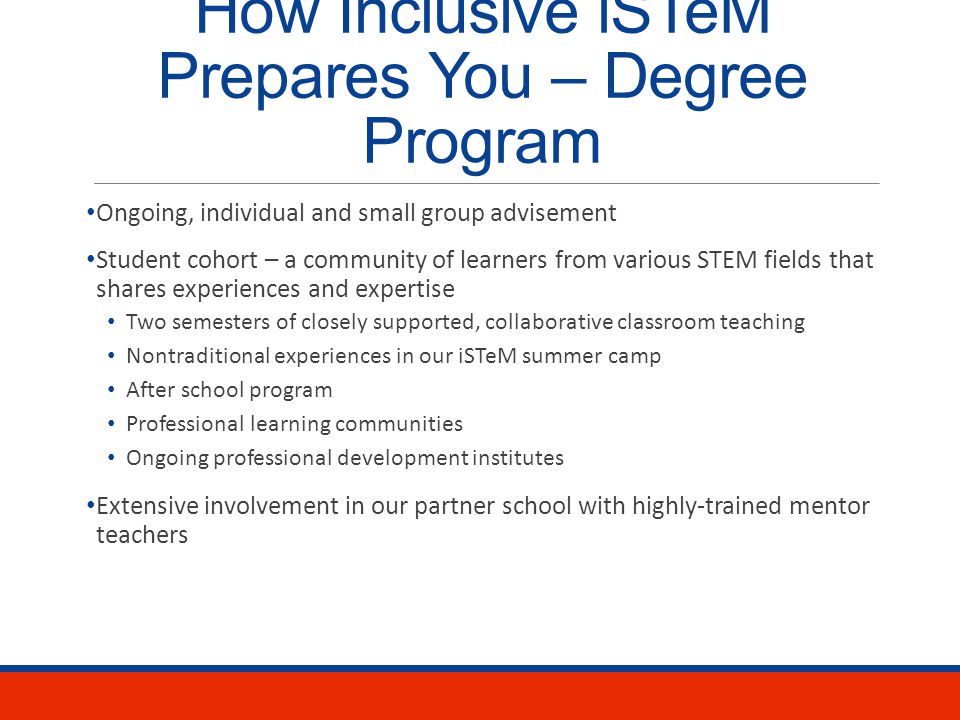 How Inclusive iSTeM Prepares You – Degree Program Our program: Master of Arts in Teaching in Math or Science Dual certification in content and Teacher of Students with Disabilities Inclusive iSTeM certificate and letter of endorsement 48 credits of coursework that integrate Math or science pedagogy Special education and inclusive practices iSTeM, a model that purposefully integrates science, technology, engineering, and math When STEM teachers know the right strategies and supports to use, students with disabilities can achieve in science and math.