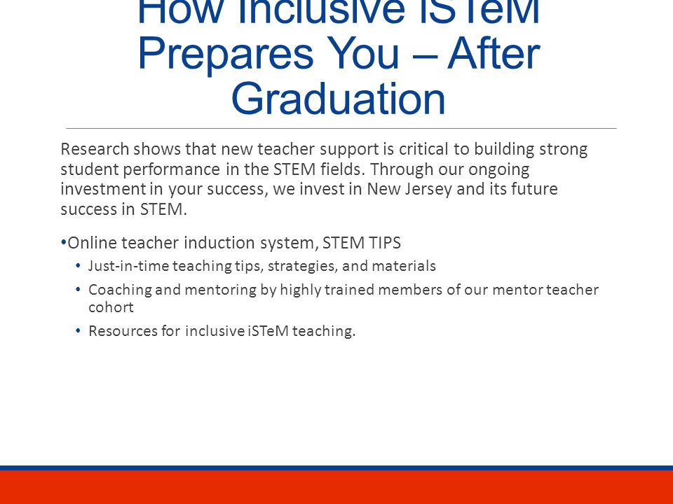 How Inclusive iSTeM Prepares You – Degree Program Ongoing, individual and small group advisement Student cohort – a community of learners from various STEM fields that shares experiences and expertise Two semesters of closely supported, collaborative classroom teaching Nontraditional experiences in our iSTeM summer camp After school program Professional learning communities Ongoing professional development institutes Extensive involvement in our partner school with highly-trained mentor teachers