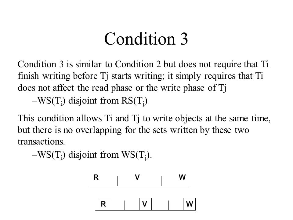 Condition 3 Condition 3 is similar to Condition 2 but does not require that Ti finish writing before Tj starts writing; it simply requires that Ti does not affect the read phase or the write phase of Tj –WS(T i ) disjoint from RS(T j ) This condition allows Ti and Tj to write objects at the same time, but there is no overlapping for the sets written by these two transactions.