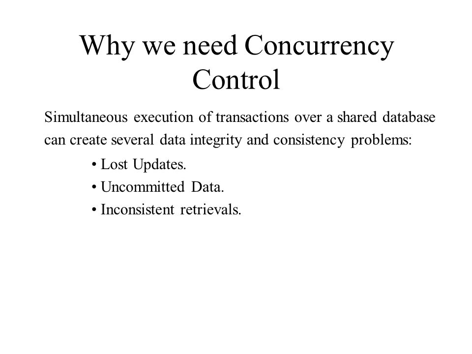 Why we need Concurrency Control Simultaneous execution of transactions over a shared database can create several data integrity and consistency problems: Lost Updates.