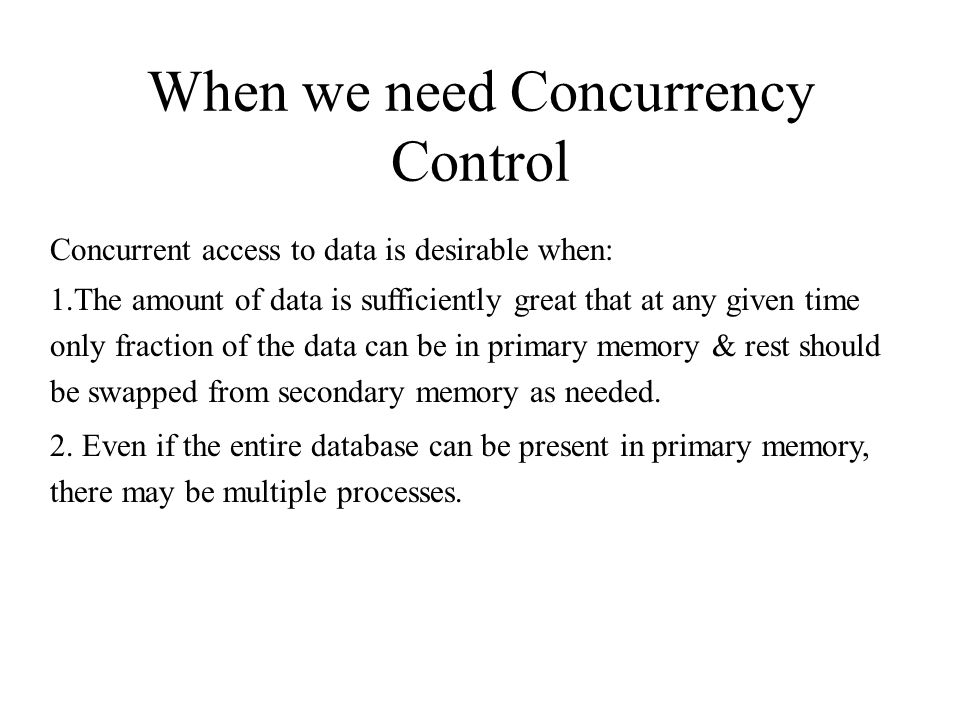 When we need Concurrency Control Concurrent access to data is desirable when: 1.The amount of data is sufficiently great that at any given time only fraction of the data can be in primary memory & rest should be swapped from secondary memory as needed.