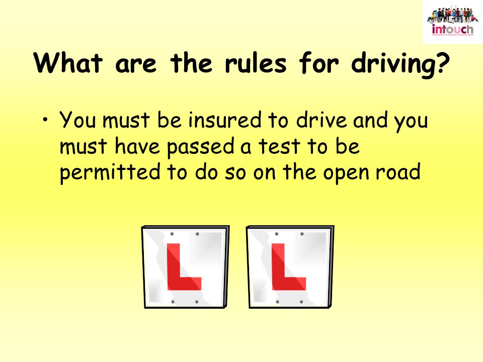 You must be insured to drive and you must have passed a test to be permitted to do so on the open road What are the rules for driving