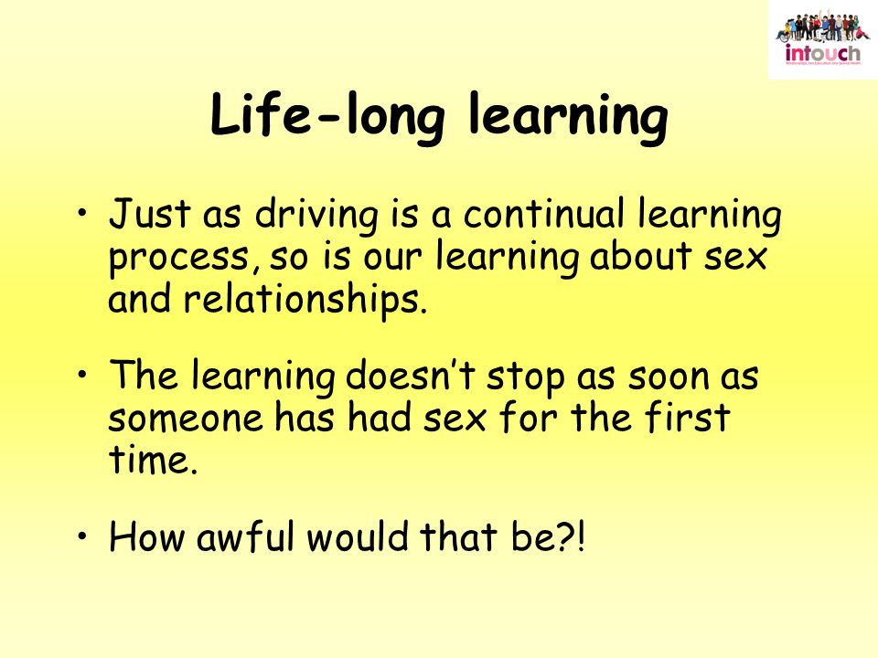 Life-long learning Just as driving is a continual learning process, so is our learning about sex and relationships.