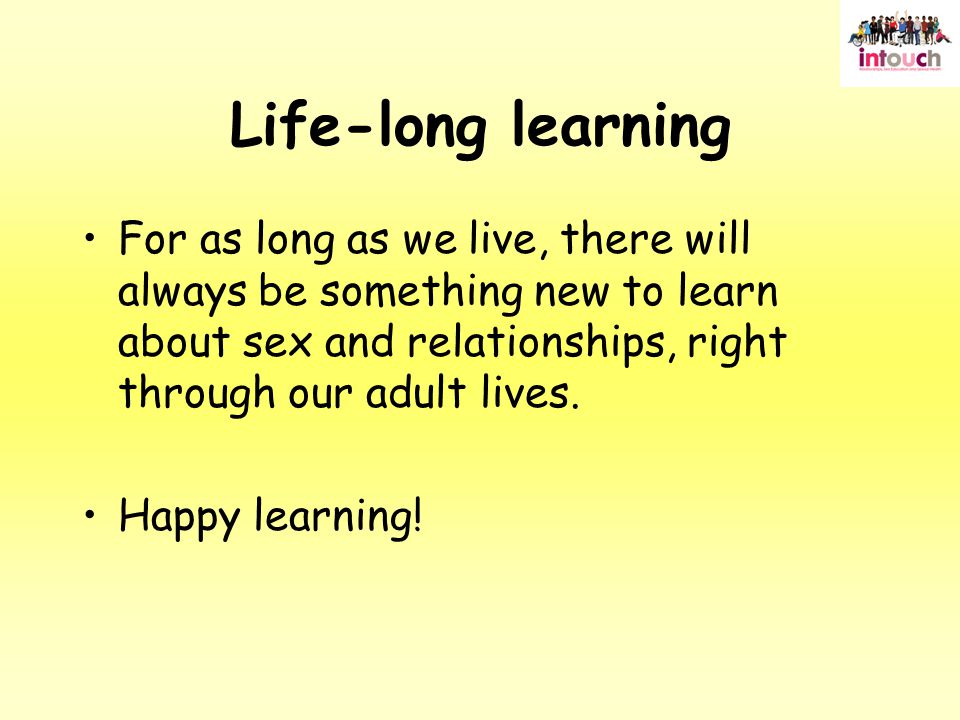 Life-long learning For as long as we live, there will always be something new to learn about sex and relationships, right through our adult lives.