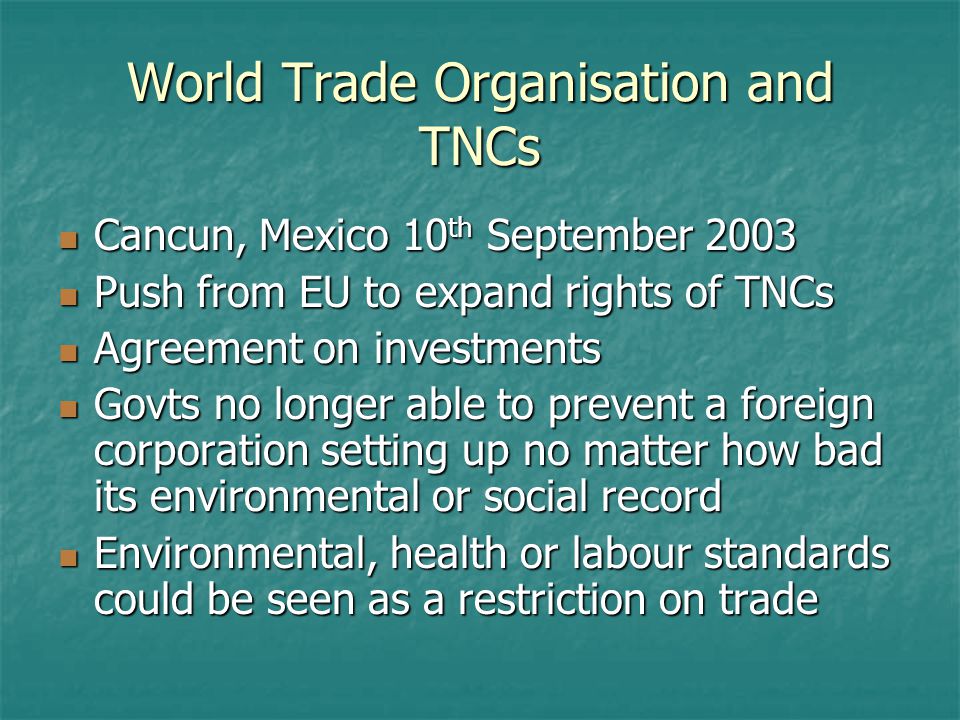 World Trade Organisation and TNCs Cancun, Mexico 10 th September 2003 Cancun, Mexico 10 th September 2003 Push from EU to expand rights of TNCs Push from EU to expand rights of TNCs Agreement on investments Agreement on investments Govts no longer able to prevent a foreign corporation setting up no matter how bad its environmental or social record Govts no longer able to prevent a foreign corporation setting up no matter how bad its environmental or social record Environmental, health or labour standards could be seen as a restriction on trade Environmental, health or labour standards could be seen as a restriction on trade